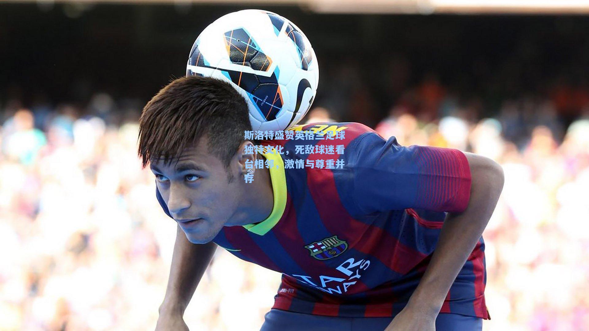 斯洛特盛赞英格兰足球独特文化,死敌球迷看台相邻,激情与尊重并存