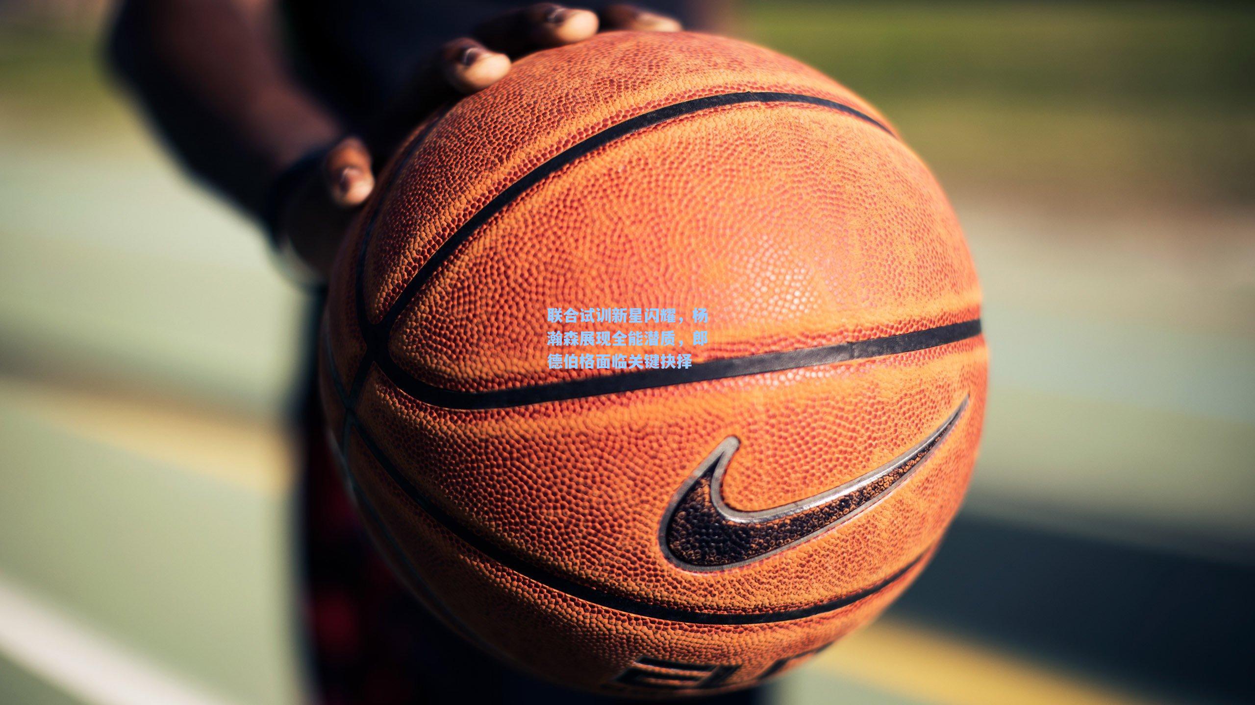 联合试训新星闪耀，杨瀚森展现全能潜质，郎德伯格面临关键抉择