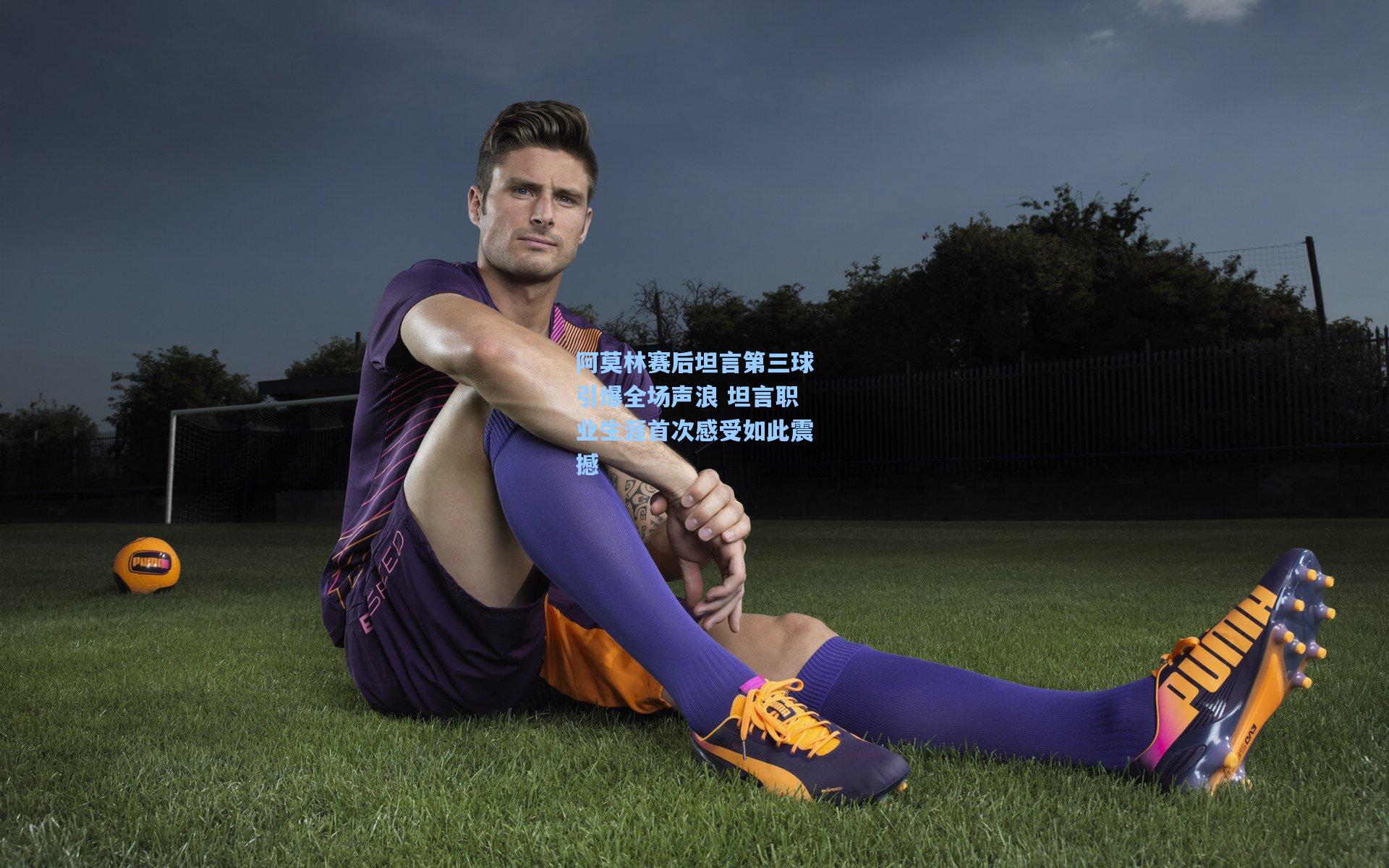 阿莫林赛后坦言第三球引爆全场声浪 坦言职业生涯首次感受如此震撼